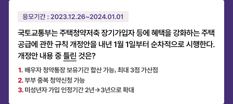 응모기간 2023.12.26 ~ 2024.1.2 국토교통부는 주택청약저축 장기가입자 등에 혜택을 강화하는 주택공급에 관한 규칙 개정안을 내년 1월 1일부터 순차적으로 시행한다. 개정안 내용 중 틀린 것은? 1. 배우자 청약통장 보유기간 합산 가능, 최대 3점 가산점 2. 부부 중복 청약신청 가능 3. 미성년자 가입 인정기간 2년→3년으로 확대