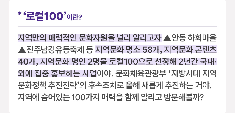 ‘로컬100’이란? 지역만의 매력적인 문화자원을 널리 알리고자 ▲안동 하회마을 ▲진주남강유등축제 등 지역문화 명소 58개, 지역문화 콘텐츠 40개, 지역문화 명인 2명을 로컬100으로 선정해 2년간 국내·외에 집중 홍보하는 사업이야. 문화체육관광부 ‘지방시대 지역문화정책 추진전략’의 후속조치로 올해 새롭게 추진하는 거야. 지역에 숨어있는 100가지 매력을 함께 알리고 방문해볼까?