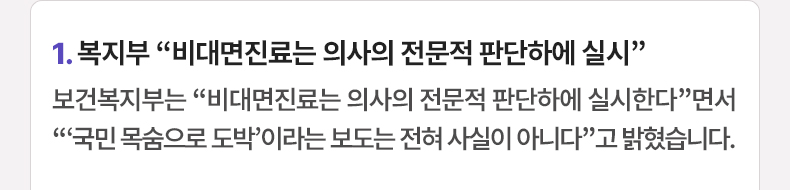 1. 복지부 “비대면진료는 의사의 전문적 판단하에 실시” 보건복지부는 “비대면진료는 의사의 전문적 판단하에 실시한다”면서 “‘국민 목숨으로 도박’이라는 보도는 전혀 사실이 아니다”고 밝혔습니다.