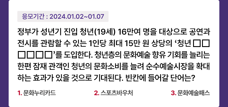 응모기간 2024.1.2 ~ 2024.1.7 정부가 성년기 진입 청년(19세) 16만여 명을 대상으로 공연과 전시를 관람할 수 있는 1인당 최대 15만 원 상당의 ‘청년 □□□□□□’ 를 도입한다. 청년층의 문화예술 향유 기회를 늘리는 한편 잠재 관객인 청년의 문화소비를 늘려 순수예술시장을 확대하는 효과가 있을 것으로 기대된다. 빈칸에 들어갈 단어는? 1. 문화누리카드 2. 스포츠바우처 3. 문화예술패스