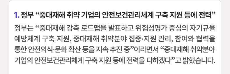 1. 정부 “중대재해 취약 기업의 안전보건관리체계 구축 지원 등에 전력”정부는 “중대재해 감축 로드맵을 발표하고 위험성평가 중심의 자기규율 예방체계 구축 지원, 중대재해 취약분야 집중·지원 관리, 참여와 협력을 통한 안전의식·문화 확산 등을 지속 추진 중”이라면서 “중대재해 취약분야 기업의 안전보건관리체계 구축 지원 등에 전력을 다하겠다”고 밝혔습니다.