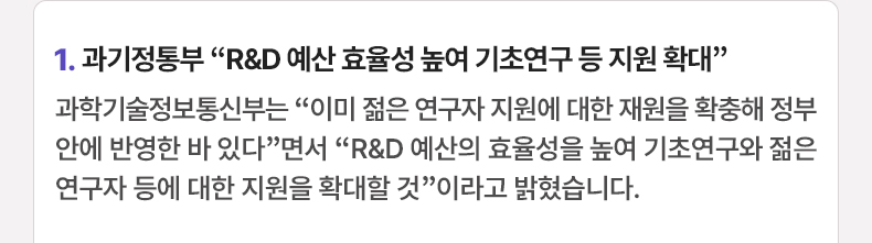 1. 과기정통부 “R&D 예산 효율성 높여 기초연구 등 지원 확대”과학기술정보통신부는 “이미 젊은 연구자 지원에 대한 재원을 확충해 정부안에 반영한 바 있다”면서 “R&D 예산의 효율성을 높여 기초연구와 젊은 연구자 등에 대한 지원을 확대할 것”이라고 밝혔습니다.