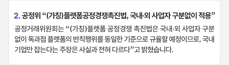 2. 공정위 “(가칭)플랫폼공정경쟁촉진법, 국내·외 사업자 구분없이 적용”공정거래위원회는 “(가칭)플랫폼 공정경쟁 촉진법은 국내·외 사업자 구분 없이 독과점 플랫폼의 반칙행위를 동일한 기준으로 규율할 예정이므로, 국내 기업만 잡는다는 주장은 사실과 전혀 다르다”고 밝혔습니다.