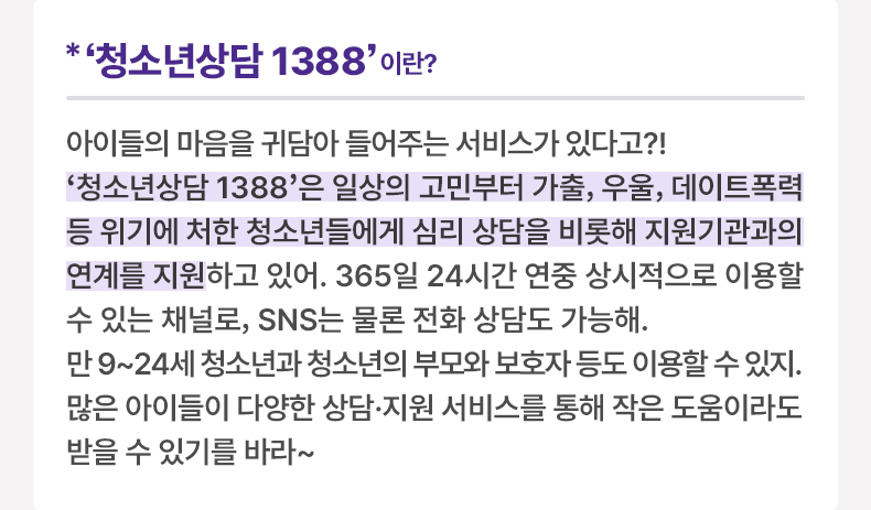 ‘청소년상담 1388’이란? 아이들의 마음을 귀담아 들어주는 서비스가 있다고?! ‘청소년상담 1388’은 일상의 고민부터 가출, 우울, 데이트폭력 등 위기에 처한 청소년들에게 심리 상담을 비롯해 지원기관과의 연계를 지원하고 있어. 365일 24시간 연중 상시적으로 이용할 수 있는 채널로, SNS는 물론 전화 상담도 가능해. 만 9~24세 청소년은 물론, 청소년의 부모와 보호자 등도 이용할 수 있지. 많은 아이들이 다양한 상담·지원 서비스를 통해 작은 도움이라도 받을 수 있기를 바라~