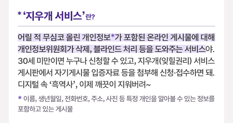 ‘지우개 서비스’란? 어릴 적 무심코 올린 개인정보*가 포함된 온라인 게시물에 대해 개인정보위원회가 삭제, 블라인드 처리 등을 도와주는 서비스야. 30세 미만이면 누구나 신청할 수 있고, 지우개(잊힐권리) 서비스 게시판에서 자기게시물 입증자료 등을 첨부해 신청·접수하면 돼. 디지털 속 ‘흑역사’, 이제 깨끗이 지워버려~ *이름, 생년월일, 전화번호, 주소, 사진 등 특정 개인을 알아볼 수 있는 정보를 포함하고 있는 게시물