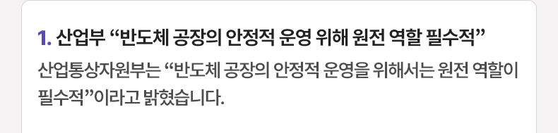 1. 산업부 “반도체 공장의 안정적 운영 위해 원전 역할 필수적” 산업통상자원부는 “반도체 공장의 안정적 운영을 위해서는 원전 역할이 필수적”이라고 밝혔습니다.