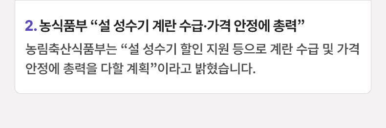 2. 농식품부 “설 성수기 계란 수급·가격 안정에 총력” 농림축산식품부는 “설 성수기 할인 지원 등으로 계란 수급 및 가격 안정에 총력을 다할 계획”이라고 밝혔습니다.