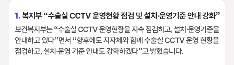 1.복지부 “수술실 CCTV 운영현황 점검 및 설치·운영기준 안내 강화”보건복지부는 “수술실 CCTV 운영현황을 지속 점검하고, 설치·운영기준을 안내하고 있다”면서 “향후에도 지자체와 함께 수술실 CCTV 운영 현황을 점검하고, 설치·운영 기준 안내도 강화하겠다”고 밝혔습니다.