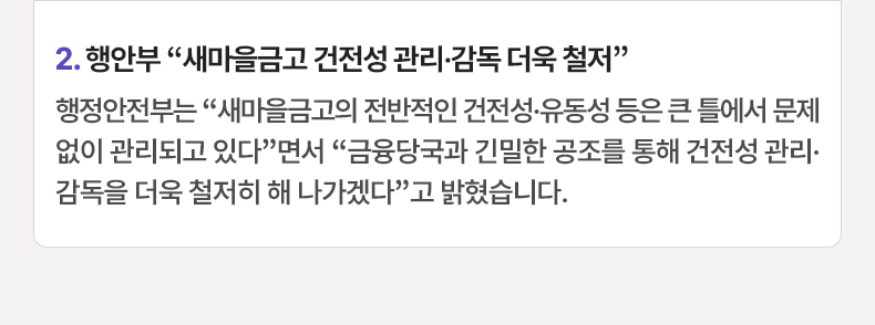 2.행안부 “새마을금고 건전성 관리·감독 더욱 철저”행정안전부는 “새마을금고의 전반적인 건전성·유동성 등은 큰 틀에서 문제없이 관리되고 있다”면서 “금융당국과 긴밀한 공조를 통해 건전성 관리·감독을 더욱 철저히 해 나가겠다”고 밝혔습니다.