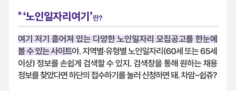 ‘노인일자리여기’란? 여기 저기 흩어져 있는 다양한 노인일자리 모집공고를 한눈에 볼 수 있는 사이트야. 지역별·유형별 노인일자리(60세 또는 65세 이상) 정보를 손쉽게 검색할 수 있지. 검색창을 통해 원하는 채용정보를 찾았다면 하단의 접수하기를 눌러 신청하면 돼. 차암~쉽쥬?