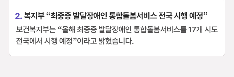 2. 복지부 “최중증 발달장애인 통합돌봄서비스 전국 시행 예정” 보건복지부는 “올해 최중증 발달장애인 통합돌봄서비스를 17개 시도 전국에서 시행 예정”이라고 밝혔습니다.