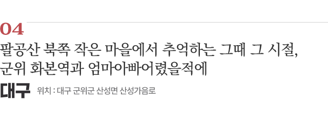 04 팔공산 북쪽 작은 마을에서 추억하는 그때 그 시절, 군위 화본역과 엄마아빠어렸을적에 / 위치 : 대구 군위군 산성면 산성가음로 / 자세히보기