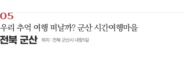 05 우리 추억 여행 떠날까? 군산 시간여행마을 / 위치 : 전북 군산시 내항1길 / 자세히보기