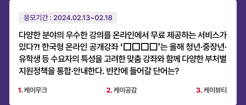 응모기간 2024.2.13 ~ 2024.2.18 다양한 분야의 우수한 강의를 온라인에서 무료 제공하는 서비스가 있다?! 한국형 온라인 공개강좌 ‘□□□□’는 올해 청년·중장년·유학생 등 수요자의 특성을 고려한 맞춤 강좌와 함께 다양한 부처별 지원정책을 통합·안내한다. 빈칸에 들어갈 단어는? 1. 케이무크 2. 케이공감 3. 케이뷰티
