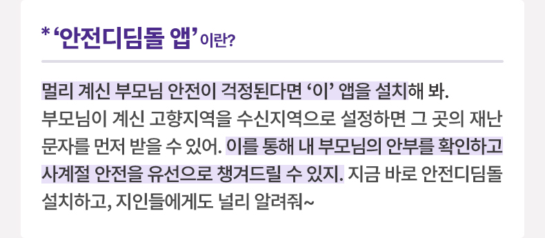 ‘안전디딤돌 앱’이란? 멀리 계신 부모님 안전이 걱정된다면 ‘이’ 앱을 설치해 봐. 부모님이 계신 고향지역을 수신지역으로 설정하면 그 곳의 재난문자를 먼저 받을 수 있어. 이를 통해 내 부모님의 안부를 확인하고 사계절 안전을 유선으로 챙겨드릴 수 있지. 지금 바로 안전디딤돌 설치하고, 지인들에게도 널리 알려줘~