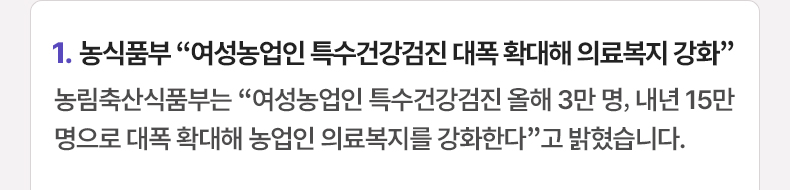 1. 농식품부 “여성농업인 특수건강검진 대폭 확대해 의료복지 강화” 농림축산식품부는 “여성농업인 특수건강검진 올해 3만 명, 내년 15만 명으로 대폭 확대해 농업인 의료복지를 강화한다”고 밝혔습니다.