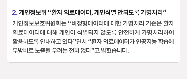 2. 개인정보위 “환자 의료데이터, 개인식별 안되도록 가명처리” 개인정보보호위원회는 “비정형데이터에 대한 가명처리 기준은 환자 의료데이터에 대해 개인이 식별되지 않도록 안전하게 가명처리하여 활용하도록 안내하고 있다”면서 “환자 의료데이터가 인공지능 학습에 무방비로 노출될 우려는 전혀 없다”고 밝혔습니다.