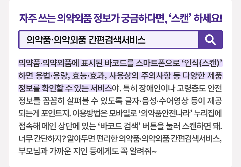 자주 쓰는 의약외품 정보가 궁금하다면, ‘스캔’ 하세요! #의약품·의약외품 간편검색서비스 의약품·의약외품에 표시된 바코드를 스마트폰으로 ‘인식(스캔)’하면 용법·용량, 효능·효과, 사용상의 주의사항 등 다양한 제품정보를 확인할 수 있는 서비스야. 특히 장애인이나 고령층도 안전정보를 꼼꼼히 살펴볼 수 있도록 글자·음성·수어영상 등이 제공되는게 포인트지. 이용방법은 모바일로 '의약품안전나라' 누리집에 접속해 메인 상단에 있는 ‘바코드 검색’ 버튼을 눌러 스캔하면 돼. 너무 간단하지? 알아두면 편리한 의약품·의약외품 간편검색서비스, 부모님과 가까운 지인 등에게도 꼭 알려줘~