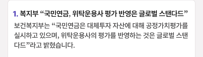 1. 복지부 “국민연금, 위탁운용사 평가 반영은 글로벌 스탠다드” 보건복지부는 “국민연금은 대체투자 자산에 대해 공정가치평가를 실시하고 있으며, 위탁운용사의 평가를 반영하는 것은 글로벌 스탠다드”라고 밝혔습니다.