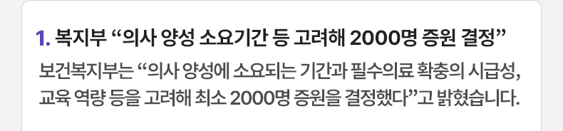 1. 복지부 “의사 양성 소요기간 등 고려해 2000명 증원 결정”  보건복지부는 “의사 양성에 소요되는 기간과 필수의료 확충의 시급성, 교육 역량 등을 고려해 최소 2000명 증원을 결정했다”고 밝혔습니다.