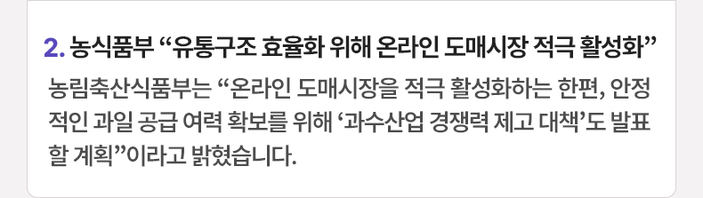 2. 농식품부 “유통구조 효율화 위해 온라인 도매시장 적극 활성화” 농림축산식품부는 “온라인 도매시장을 적극 활성화하는 한편, 안정적인 과일 공급 여력 확보를 위해 ‘과수산업 경쟁력 제고 대책’도 발표할 계획”이라고 밝혔습니다.