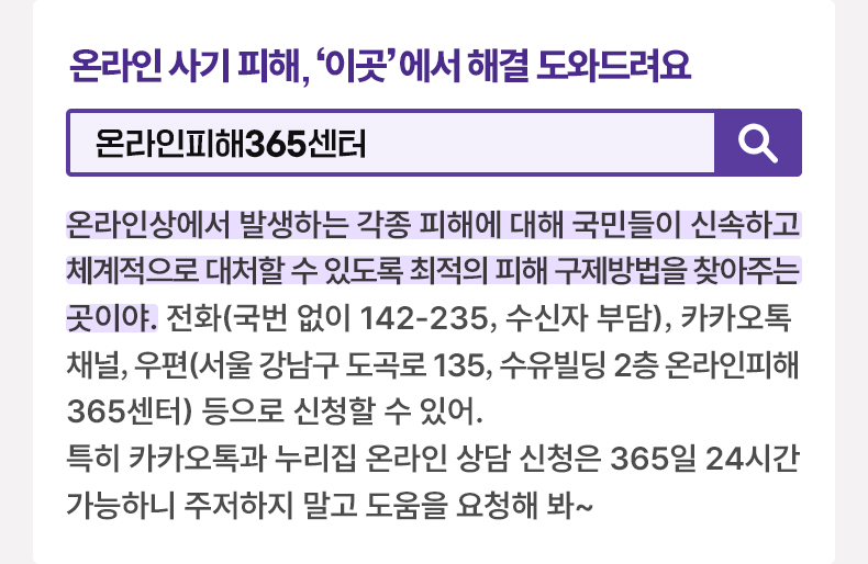 온라인 사기 피해, 이곳에서 해결 도와드려요 [알면 도움되는 정책상식] 온라인피해365센터 온라인상에서 발생하는 각종 피해에 대해 국민들이 신속하고 체계적으로 대처할 수 있도록 최적의 피해 구제방법을 찾아주는 곳이야. 전화(국번 없이 142-235, 수신자 부담), 카카오톡 채널, 우편(서울 강남구 도곡로 135, 수유빌딩 2층 온라인피해365센터) 등으로 신청할 수 있어. 특히 카카오톡과 누리집 온라인 상담 신청은 365일 24시간 가능하니 주저하지 말고 도움을 요청해 봐~