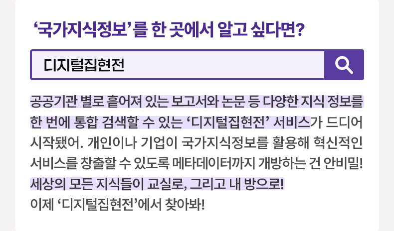 국가지식정보를 한 곳에서 알고 싶다면? 디지털집현전 공공기관 별로 흩어져 있는 보고서와 논문 등 다양한 지식 정보를 한 번에 통합 검색할 수 있는 ‘디지털집현전’ 서비스가 드디어 시작됐어. 개인이나 기업이 국가지식정보를 활용해 혁신적인 서비스를 창출할 수 있도록 메타데이터까지 개방하는 건 안비밀! 세상의 모든 지식들이 교실로, 그리고 내 방으로! 이제 ‘디지털집현전’에서 찾아봐!