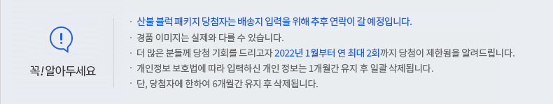 꼭 알아두세요! -산불 블럭 패키지 당첨자는 배송지 입력을 위해 추후 연락이 갈 예정입니다. -경품 이미지는 실제와 다를 수 있습니다. -더 많은 분들께 당첨 기회를 드리고자 2022년 1월부터 연 최대 2회까지 당첨이 제한됨을 알려드립니다. -개인정보 보호법에 따라 입력하신 개인정보는 1개월간 유지 후 일괄 삭제됩니다. -단, 당첨자에 한하여 6개월간 유지 후 삭제됩니다.