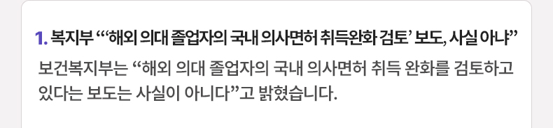 1. 복지부 “‘해외 의대 졸업자의 국내 의사면허 취득완화 검토’ 보도, 사실 아냐” 보건복지부는 “해외 의대 졸업자의 국내 의사면허 취득 완화를 검토하고 있다는 보도는 사실이 아니다”고 밝혔습니다.