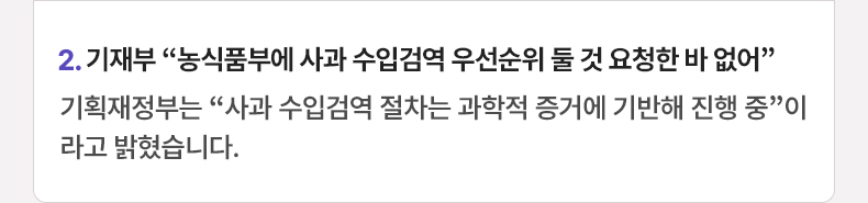 2. 기재부 “농식품부에 사과 수입검역 우선순위 둘 것 요청한 바 없어” 기획재정부는 “사과 수입검역 절차는 과학적 증거에 기반해 진행 중”이라고 밝혔습니다.