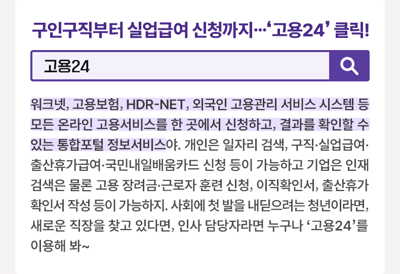 구인구직부터 실업급여 신청까지…‘고용24’ 클릭! [알면 도움되는 정책누리집] 고용24 워크넷, 고용보험, HDR-NET, 외국인 고용관리 서비스 시스템 등 모든 온라인 고용서비스를 한 곳에서 신청하고, 결과를 확인할 수 있는 통합포털 정보서비스야. 개인은 일자리 검색, 구직·실업급여·출산휴가급여·국민내일배움카드 신청 등이 가능하고 기업은 인재 검색은 물론 고용 장려금·근로자 훈련 신청, 이직확인서, 출산휴가확인서 작성 등이 가능하지. 사회에 첫 발을 내딛으려는 청년이라면, 새로운 직장을 찾고 있다면, 인사 담당자라면 누구나 ‘고용24’를 이용해 봐~