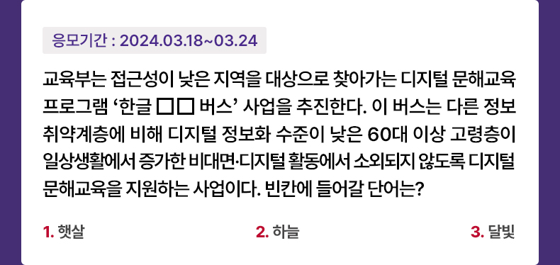 응모기간 2024.3.18 ~ 2024.3.24 교육부는 접근성이 낮은 지역을 대상으로 찾아가는 디지털 문해교육 프로그램 ‘한글□□버스’ 사업을 추진한다. 이 버스는 다른 정보취약계층에 비해 디지털 정보화 수준이 낮은 60대 이상 고령층이 일상생활에서 증가한 비대면·디지털 활동에서 소외되지 않도록 디지털 문해교육을 지원하는 사업이다. 빈칸에 들어갈 단어는? 1. 햇살 2. 하늘 3. 달빛