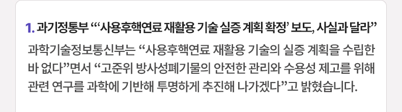 1. 과기정통부 “‘사용후핵연료 재활용 기술 실증 계획 확정’ 보도, 사실과 달라” 과학기술정보통신부는 “사용후핵연료 재활용 기술의 실증 계획을수립한 바 없다”면서 “고준위 방사성폐기물의 안전한 관리와 수용성 제고를 위해 관련 연구를 과학에 기반해 투명하게 추진해 나가겠다”고 밝혔습니다.