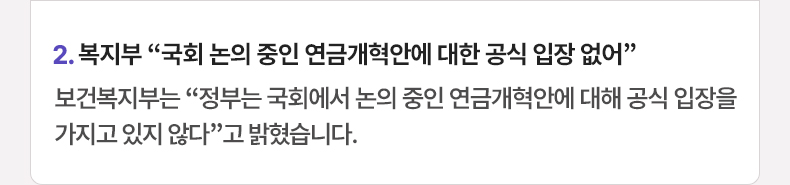 2. 복지부 “국회 논의 중인 연금개혁안에 대한 공식 입장 없어” 보건복지부는 “정부는 국회에서 논의 중인 연금개혁안에 대해 공식 입장을 가지고 있지 않다”고 밝혔습니다.