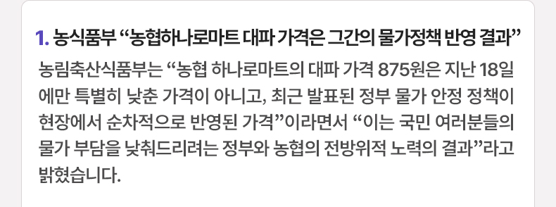 1. 농식품부 “농협하나로마트 대파 가격은 그간의 물가정책 반영 결과” 농림축산식품부는 “농협 하나로마트의 대파 가격 875원은 지난 18일에만 특별히 낮춘 가격이 아니고, 최근 발표된 정부 물가 안정 정책이 현장에서 순차적으로 반영된 가격”이라면서 “이는 국민 여러분들의 물가 부담을 낮춰드리려는 정부와 농협의 전방위적 노력의 결과”라고 밝혔습니다.