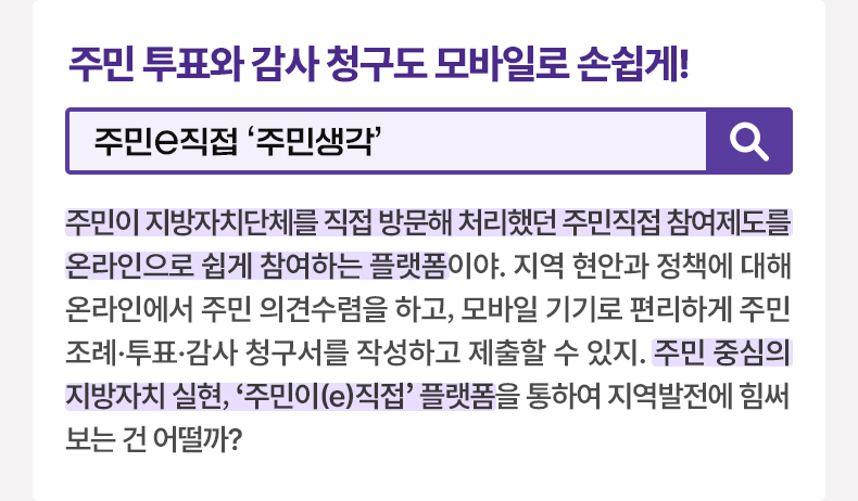 주민 투표와 감사 청구도 모바일로 손쉽게! [알면 도움되는 정책상식] 주민e직접 ‘주민생각’주민이 지방자치단체를 직접 방문해 처리했던 주민직접 참여제도를 온라인으로 쉽게 참여하는 플랫폼이야. 지역 현안과 정책에 대해 온라인에서 주민 의견수렴을 하고, 모바일 기기로 편리하게 주민조례·투표·감사 청구서를 작성하고 제출할 수 있지. 주민 중심의 지방자치 실현, ‘주민이(e)직접’ 플랫폼을 통하여 지역발전에 힘써 보는 건 어떨까?