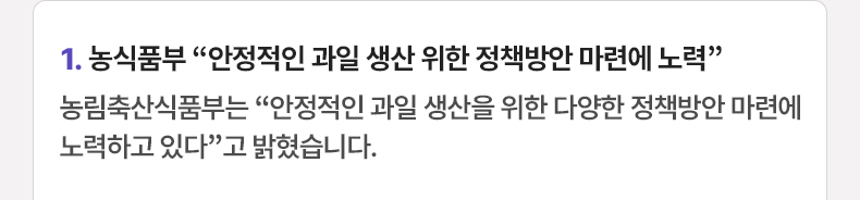 1. 농식품부 “안정적인 과일 생산 위한 정책방안 마련에 노력” 농림축산식품부는 “안정적인 과일 생산을 위한 다양한 정책방안 마련에 노력하고 있다”고 밝혔습니다.