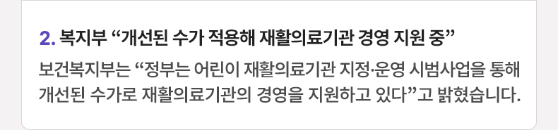 2. 복지부 “개선된 수가 적용해 재활의료기관 경영 지원 중”  보건복지부는 “정부는 어린이 재활의료기관 지정·운영 시범사업을 통해 개선된 수가로 재활의료기관의 경영을 지원하고 있다”고 밝혔습니다.