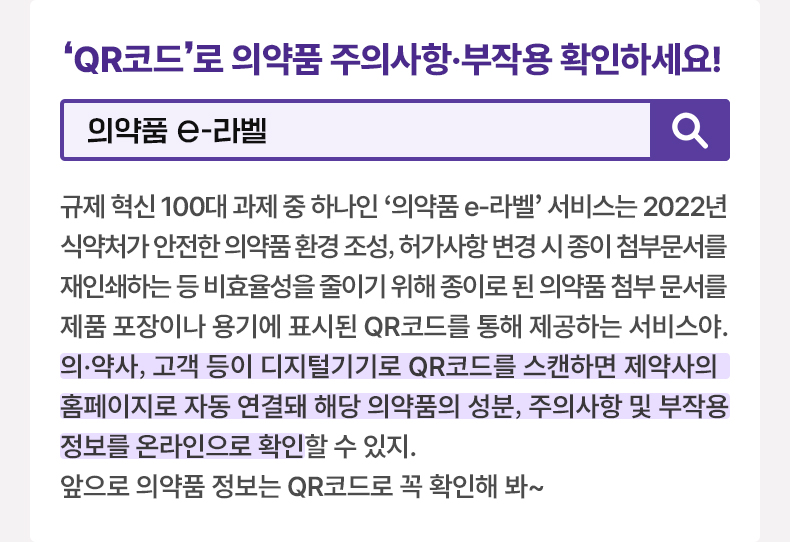 QR코드로 의약품 주의사항·부작용 확인하세요 [알면 도움되는 정책상식] 의약품 e-라벨 규제 혁신 100대 과제 중 하나인 ‘의약품 e-라벨’ 서비스는 2022년 식약처가 안전한 의약품 환경 조성, 허가사항 변경 시 종이 첨부문서를 재인쇄하는 등 비효율성을 줄이기 위해 종이로 된 의약품 첨부 문서를 제품 포장이나 용기에 표시된 QR코드를 통해 제공하는 서비스야. 의·약사, 고객 등이 디지털기기로 QR코드를 스캔하면 제약사의 홈페이지로 자동 연결돼 해당 의약품의 성분, 주의사항 및 부작용 정보를 온라인으로 확인할 수 있지. 앞으로 의약품 정보는 QR코드로 꼭 확인해 봐~