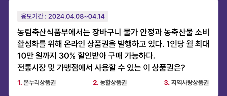 응모기간 2024.4.8 ~ 2024.4.14 농림축산식품부에서는 장바구니 물가 안정과 농축산물 소비 활성화를 위해 온라인 상품권을 발행하고 있다. 1인당 월 최대 10만 원까지 30% 할인받아 구매 가능하다. 전통시장 및 가맹점에서 사용할 수 있는 이 상품권은? - 1.온누리상품권 2.농할상품권 3.지역사랑상품권