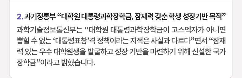 2. 과기정통부 “대학원 대통령과학장학금, 잠재력 갖춘 학생 성장기반 목적” 과학기술정보통신부는 “대학원 대통령과학장학금이 고스펙자가 아니면 뽑힐 수 없는 ‘대통령표창’격 정책이라는 지적은 사실과 다르다”면서 “잠재력 있는 우수 대학원생을 발굴하고 성장 기반을 마련하기 위해 신설한 국가장학금”이라고 밝혔습니다.