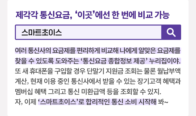 제각각 통신요금, 이곳에선 한 번에 비교 가능 [알면 도움되는 정책상식] 스마트초이스 여러 통신사의 요금제를 편리하게 비교해 나에게 알맞은 요금제를 찾을 수 있도록 도와주는 ‘통신요금 종합정보 제공’ 누리집이야. 또 새 휴대폰을 구입할 경우 단말기 지원금 조회는 물론 월납부액 계산, 현재 이용 중인 통신사에서 받을 수 있는 장기고객 혜택과 멤버십 혜택 그리고 통신 미환급액 등을 조회할 수 있지. 자, 이제 ‘스마트초이스’로 합리적인 통신 소비 시작해 봐~