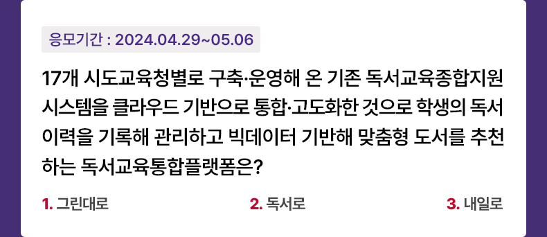 응모기간 2024.4.29 ~ 2024.5.7 17개 시도교육청별로 구축·운영해 온 기존 독서교육종합지원시스템을 클라우드 기반으로 통합·고도화한 것으로 학생의 독서 이력을 기록해 관리하고 빅데이터 기반해 맞춤형 도서를 추천하는 독서교육통합플랫폼은? 1. 그린대로    2. 독서로   3. 내일로