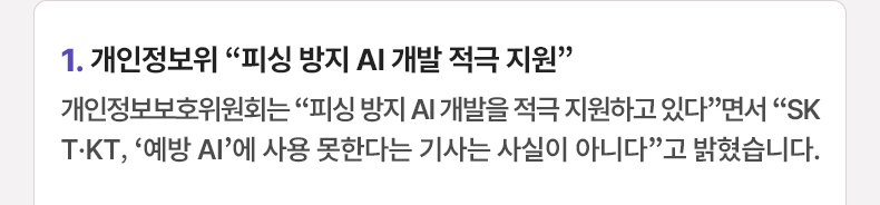 1. 개인정보위 “피싱 방지 AI 개발 적극 지원” 개인정보보호위원회는 “피싱 방지 AI 개발을 적극 지원하고 있다”면서 “SKT·KT, ‘예방 AI’에 사용 못한다는 기사는 사실이 아니다”고 밝혔습니다.