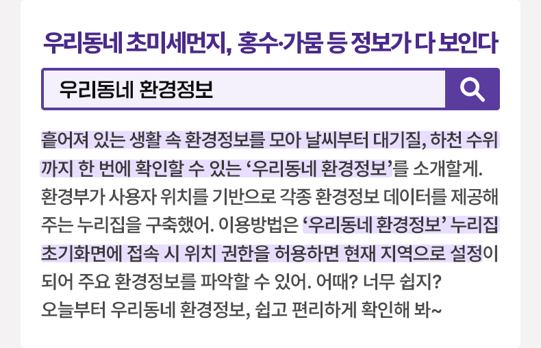 우리동네 초미세먼지, 홍수·가뭄 등 정보가 다 보인다 [알면 도움되는 정책상식] 우리동네 환경정보 흩어져 있는 생활 속 환경정보를 모아 날씨부터 대기질, 하천 수위까지 한 번에 확인할 수 있는 ‘우리동네 환경정보’를 소개할게. 환경부가 사용자 위치를 기반으로 각종 환경정보 데이터를 제공해주는 누리집을 구축했어. 이용방법은 ‘우리동네 환경정보’ 누리집 초기화면에 접속 시 위치 권한을 허용하면 현재 지역으로 설정이 되어 주요 환경정보를 파악할 수 있어. 어때? 너무 쉽지? 오늘부터 우리동네 환경정보, 쉽고 편리하게 확인해 봐~