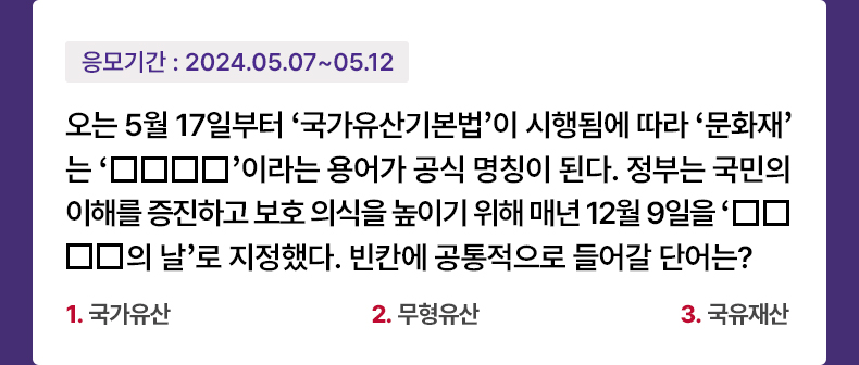 응모기간 2024.5.7 ~ 2024.5.12 오는 5월 17일부터 ‘국가유산기본법’이 시행됨에 따라 ‘문화재’는 ‘○○○○’이라는 용어가 공식 명칭이 된다. 정부는 국민의 이해를 증진하고 보호 의식을 높이기 위해 매년 12월 9일을 ‘○○○○의 날’로 지정했다. 빈칸에 공통적으로 들어갈 단어는? 1.국가유산  2.무형유산  3.국유재산