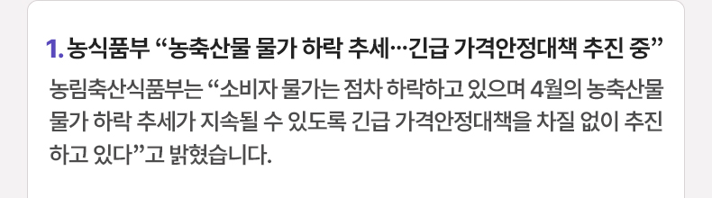 1. 농식품부 “농축산물 물가 하락 추세…긴급 가격안정대책 추진 중” 농림축산식품부는 “소비자 물가는 점차 하락하고 있으며 4월의 농축산물 물가 하락 추세가 지속될 수 있도록 긴급 가격안정대책을 차질 없이 추진하고 있다”고 밝혔습니다.