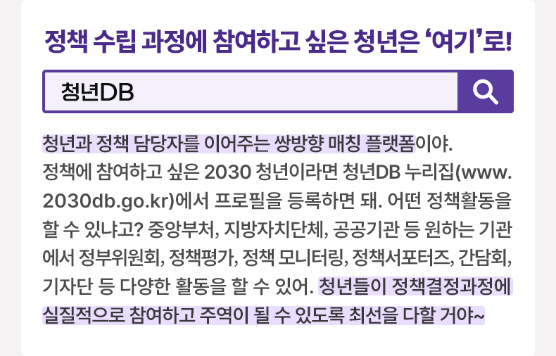 정책 수립 과정에 참여하고 싶은 청년은 ‘여기’로! [알면 도움되는 정책상식] 청년DB 청년과 정책 담당자를 이어주는 쌍방향 매칭 플랫폼이야. 정책에 참여하고 싶은 2030 청년이라면 청년DB 누리집(www.2030db.go.kr)에서 프로필을 등록하면 돼. 어떤 정책활동을 할 수 있냐고? 중앙부처, 지방자치단체, 공공기관 등 원하는 기관에서 정부위원회, 정책평가, 정책 모니터링, 정책서포터즈, 간담회, 기자단 등 다양한 활동을 할 수 있어. 청년들이 정책결정과정에 실질적으로 참여하고 주역이 될 수 있도록 최선을 다할 거야~