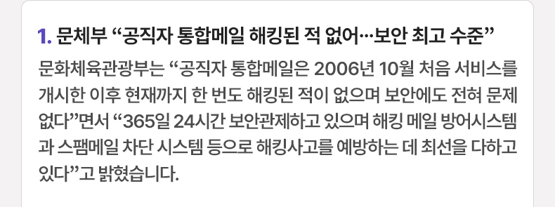 문체부 “공직자 통합메일 해킹된 적 없어…보안 최고 수준” - 문화체육관광부는 “공직자 통합메일은 2006년 10월 처음 서비스를 개시한 이후 현재까지 한 번도 해킹된 적이 없으며 보안에도 전혀 문제없다”면서 “365일 24시간 보안관제하고 있으며 해킹 메일 방어시스템과 스팸메일 차단 시스템 등으로 해킹사고를 예방하는 데 최선을 다하고 있다”고 밝혔습니다.