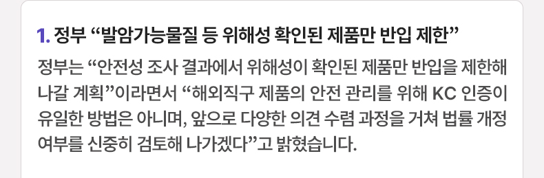 1. 정부 “발암가능물질 등 위해성 확인된 제품만 반입 제한” 정부는 “안전성 조사 결과에서 위해성이 확인된 제품만 반입을 제한해 나갈 계획”이라면서 “해외직구 제품의 안전 관리를 위해 KC 인증이 유일한 방법은 아니며, 앞으로 다양한 의견 수렴 과정을 거쳐 법률 개정 여부를 신중히 검토해 나가겠다”고 밝혔습니다.